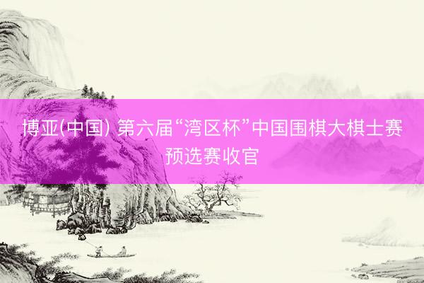 博亚(中国) 第六届“湾区杯”中国围棋大棋士赛预选赛收官