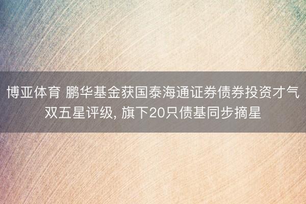 博亚体育 鹏华基金获国泰海通证券债券投资才气双五星评级， 旗下20只债基同步摘星