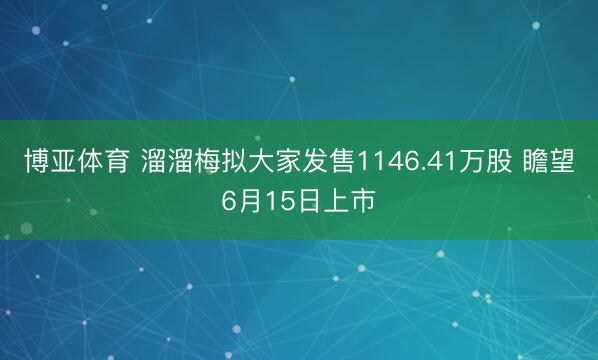 博亚体育 溜溜梅拟大家发售1146.41万股 瞻望6月15日上市
