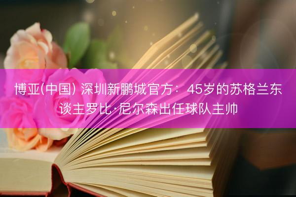博亚(中国) 深圳新鹏城官方:45岁的苏格兰东谈主罗比·尼尔森出任球队主帅