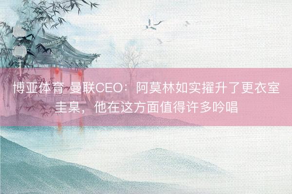 博亚体育 曼联CEO：阿莫林如实擢升了更衣室圭臬，他在这方面值得许多吟唱