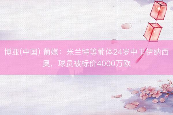 博亚(中国) 葡媒：米兰特等葡体24岁中卫伊纳西奥，球员被标价4000万欧