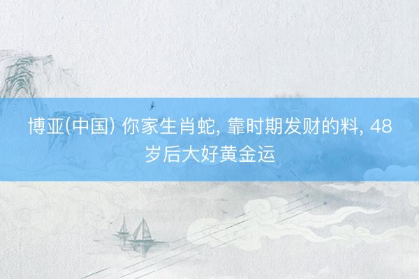 博亚(中国) 你家生肖蛇， 靠时期发财的料， 48岁后大好黄金运