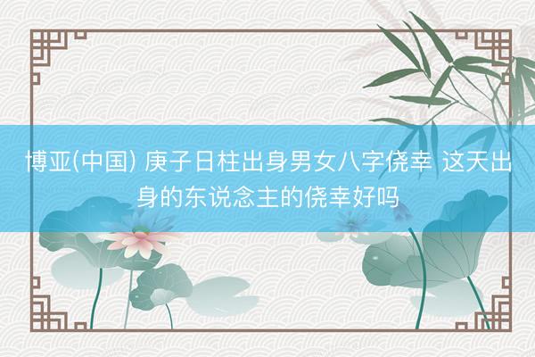 博亚(中国) 庚子日柱出身男女八字侥幸 这天出身的东说念主的侥幸好吗