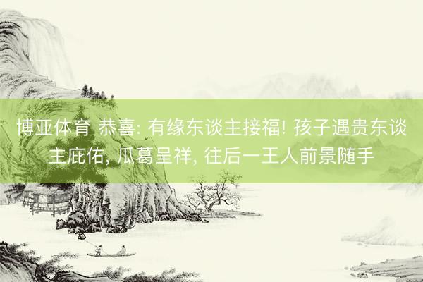 博亚体育 恭喜: 有缘东谈主接福! 孩子遇贵东谈主庇佑， 瓜葛呈祥， 往后一王人前景随手