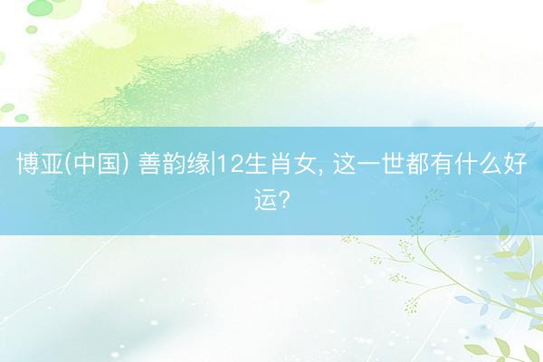 博亚(中国) 善韵缘|12生肖女， 这一世都有什么好运?