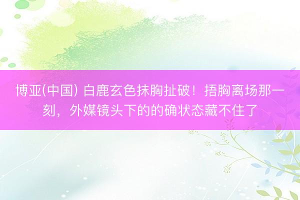 博亚(中国) 白鹿玄色抹胸扯破！捂胸离场那一刻，外媒镜头下的的确状态藏不住了