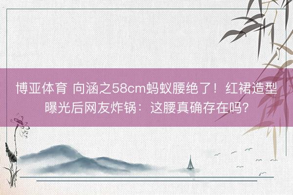 博亚体育 向涵之58cm蚂蚁腰绝了！红裙造型曝光后网友炸锅：这腰真确存在吗？