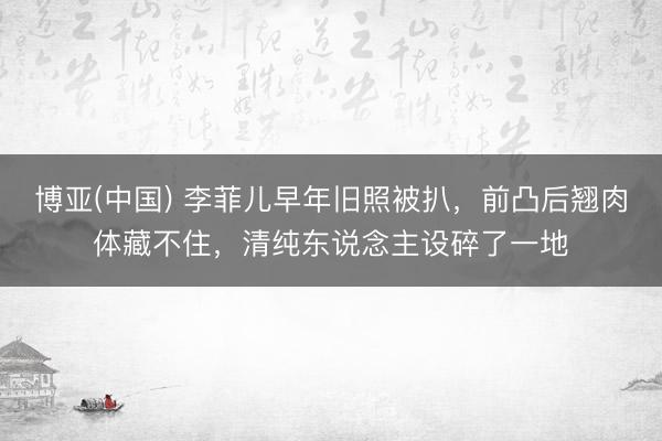 博亚(中国) 李菲儿早年旧照被扒，前凸后翘肉体藏不住，清纯东说念主设碎了一地