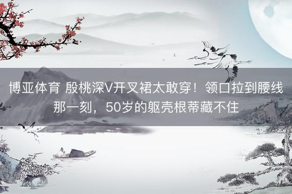 博亚体育 殷桃深V开叉裙太敢穿！领口拉到腰线那一刻，50岁的躯壳根蒂藏不住
