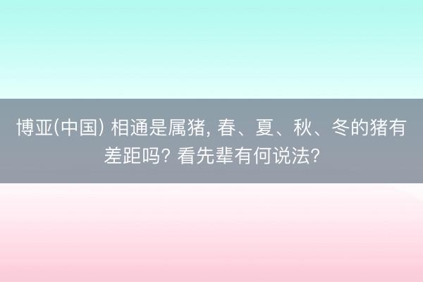 博亚(中国) 相通是属猪， 春、夏、秋、冬的猪有差距吗? 看先辈有何说法?