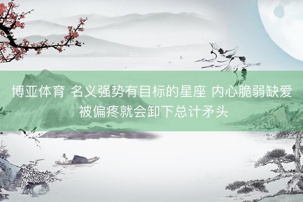 博亚体育 名义强势有目标的星座 内心脆弱缺爱 被偏疼就会卸下总计矛头
