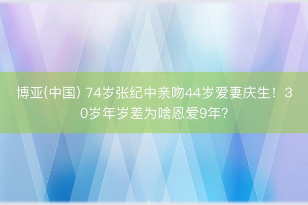 博亚(中国) 74岁张纪中亲吻44岁爱妻庆生！30岁年岁差为啥恩爱9年？