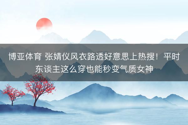 博亚体育 张婧仪风衣路透好意思上热搜！平时东谈主这么穿也能秒变气质女神