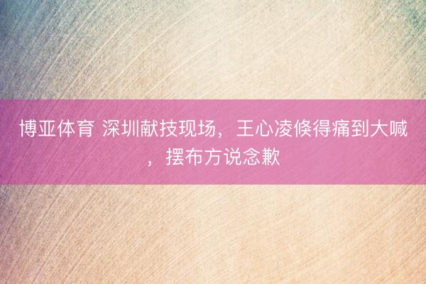博亚体育 深圳献技现场,王心凌倏得痛到大喊,摆布方说念歉