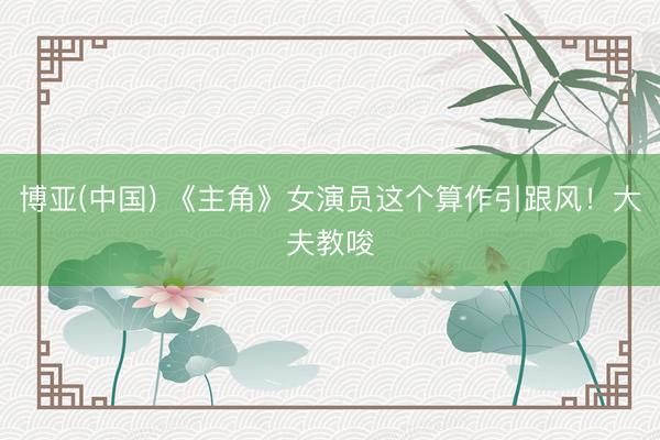 博亚(中国) 《主角》女演员这个算作引跟风!大夫教唆