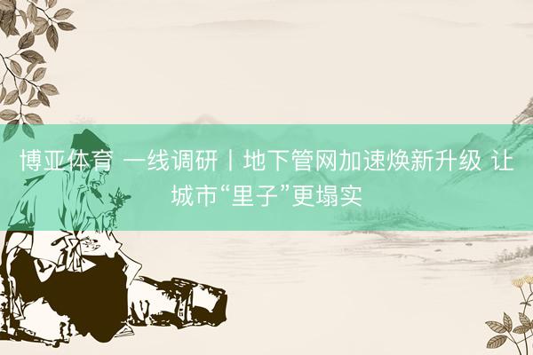 博亚体育 一线调研丨地下管网加速焕新升级 让城市“里子”更塌实