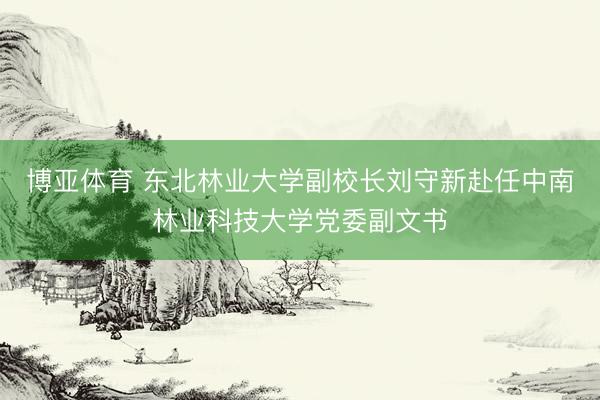 博亚体育 东北林业大学副校长刘守新赴任中南林业科技大学党委副文书