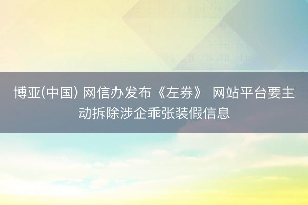 博亚(中国) 网信办发布《左券》 网站平台要主动拆除涉企乖张装假信息