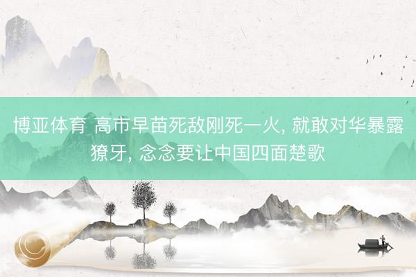 博亚体育 高市早苗死敌刚死一火， 就敢对华暴露獠牙， 念念要让中国四面楚歌