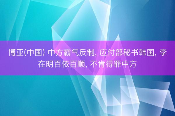博亚(中国) 中方霸气反制, 应付部秘书韩国, 李在明百依百顺, 不肯得罪中方