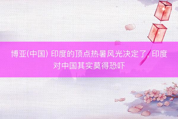 博亚(中国) 印度的顶点热暑风光决定了， 印度对中国其实莫得恐吓