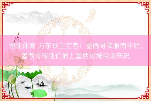 博亚体育 万东谈主空巷！墨西哥降服南非后，墨西哥球迷们涌上墨西哥城街谈庆祝