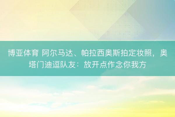 博亚体育 阿尔马达、帕拉西奥斯拍定妆照，奥塔门迪逗队友：放开点作念你我方