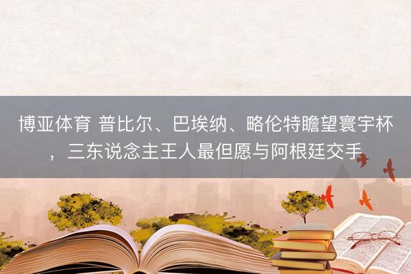 博亚体育 普比尔、巴埃纳、略伦特瞻望寰宇杯，三东说念主王人最但愿与阿根廷交手