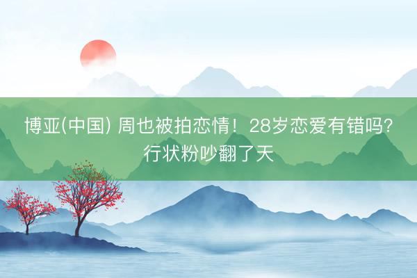 博亚(中国) 周也被拍恋情！28岁恋爱有错吗？行状粉吵翻了天