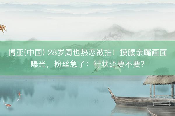 博亚(中国) 28岁周也热恋被拍！摸腰亲嘴画面曝光，粉丝急了：行状还要不要？