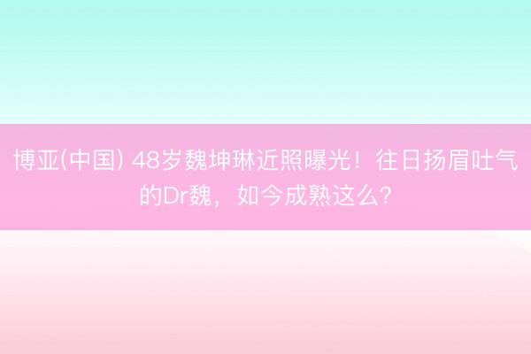 博亚(中国) 48岁魏坤琳近照曝光！往日扬眉吐气的Dr魏，如今成熟这么？