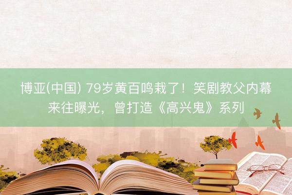 博亚(中国) 79岁黄百鸣栽了!笑剧教父内幕来往曝光,曾打造《高兴鬼》系列