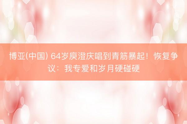 博亚(中国) 64岁庾澄庆唱到青筋暴起！恢复争议：我专爱和岁月硬碰硬