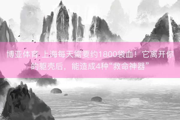 博亚体育 上海每天需要约1800袋血!它离开你的躯壳后,能造成4种“救命神器”
