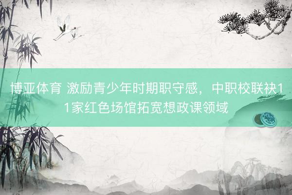 博亚体育 激励青少年时期职守感，中职校联袂11家红色场馆拓宽想政课领域