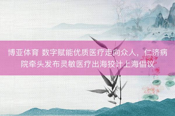 博亚体育 数字赋能优质医疗走向众人,仁济病院牵头发布灵敏医疗出海狡计上海倡议