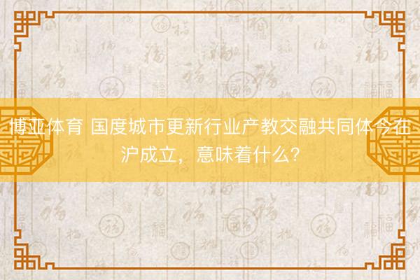 博亚体育 国度城市更新行业产教交融共同体今在沪成立，意味着什么？