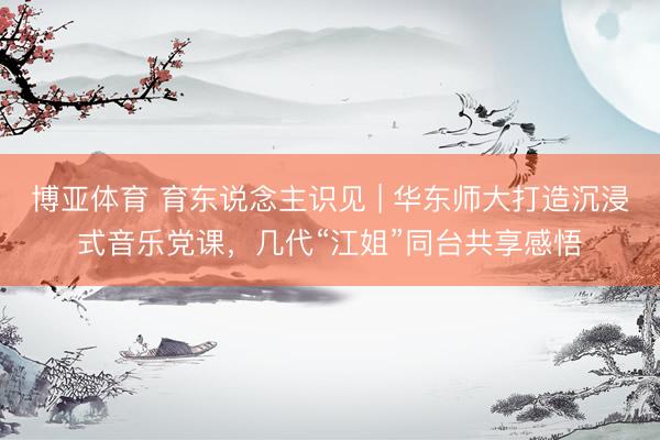 博亚体育 育东说念主识见 | 华东师大打造沉浸式音乐党课,几代“江姐”同台共享感悟