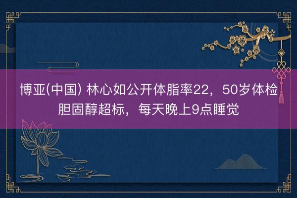 博亚(中国) 林心如公开体脂率22，50岁体检胆固醇超标，每天晚上9点睡觉