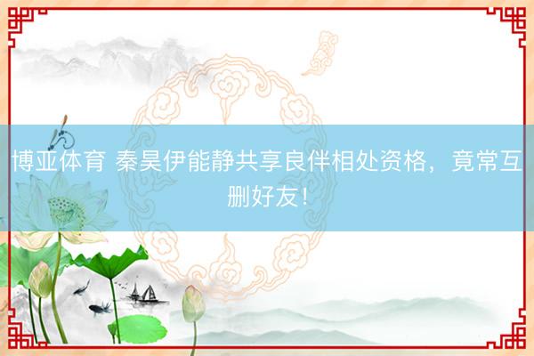 博亚体育 秦昊伊能静共享良伴相处资格，竟常互删好友！