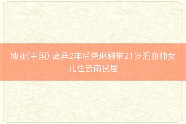 博亚(中国) 离异2年后龚琳娜带21岁混血帅女儿住云南民居