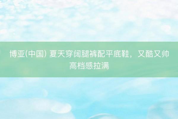 博亚(中国) 夏天穿阔腿裤配平底鞋,又酷又帅高档感拉满