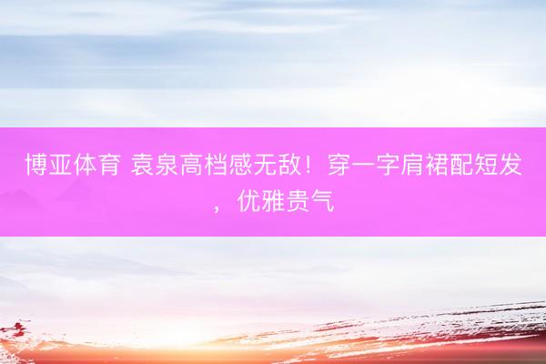 博亚体育 袁泉高档感无敌!穿一字肩裙配短发,优雅贵气
