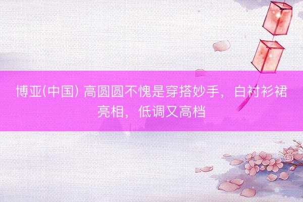 博亚(中国) 高圆圆不愧是穿搭妙手，白衬衫裙亮相，低调又高档
