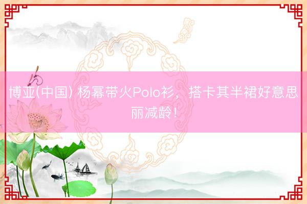 博亚(中国) 杨幂带火Polo衫，搭卡其半裙好意思丽减龄！
