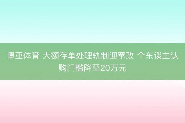 博亚体育 大额存单处理轨制迎窜改 个东谈主认购门槛降至20万元