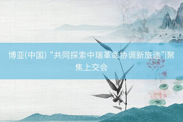 博亚(中国) “共同探索中瑞革命协调新旅途”|聚焦上交会
