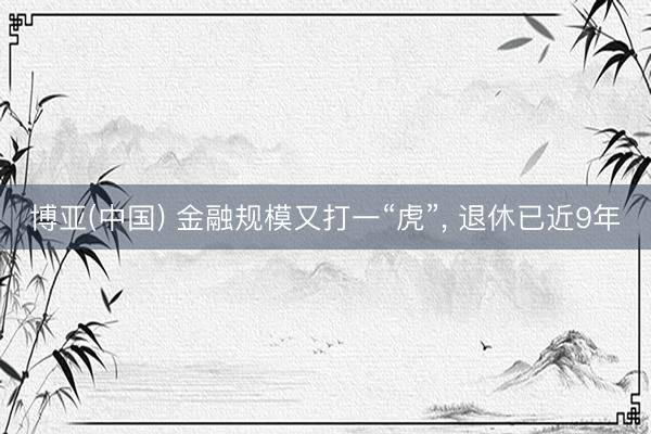 博亚(中国) 金融规模又打一“虎”， 退休已近9年