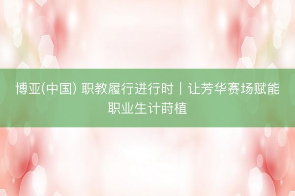博亚(中国) 职教履行进行时｜让芳华赛场赋能职业生计莳植
